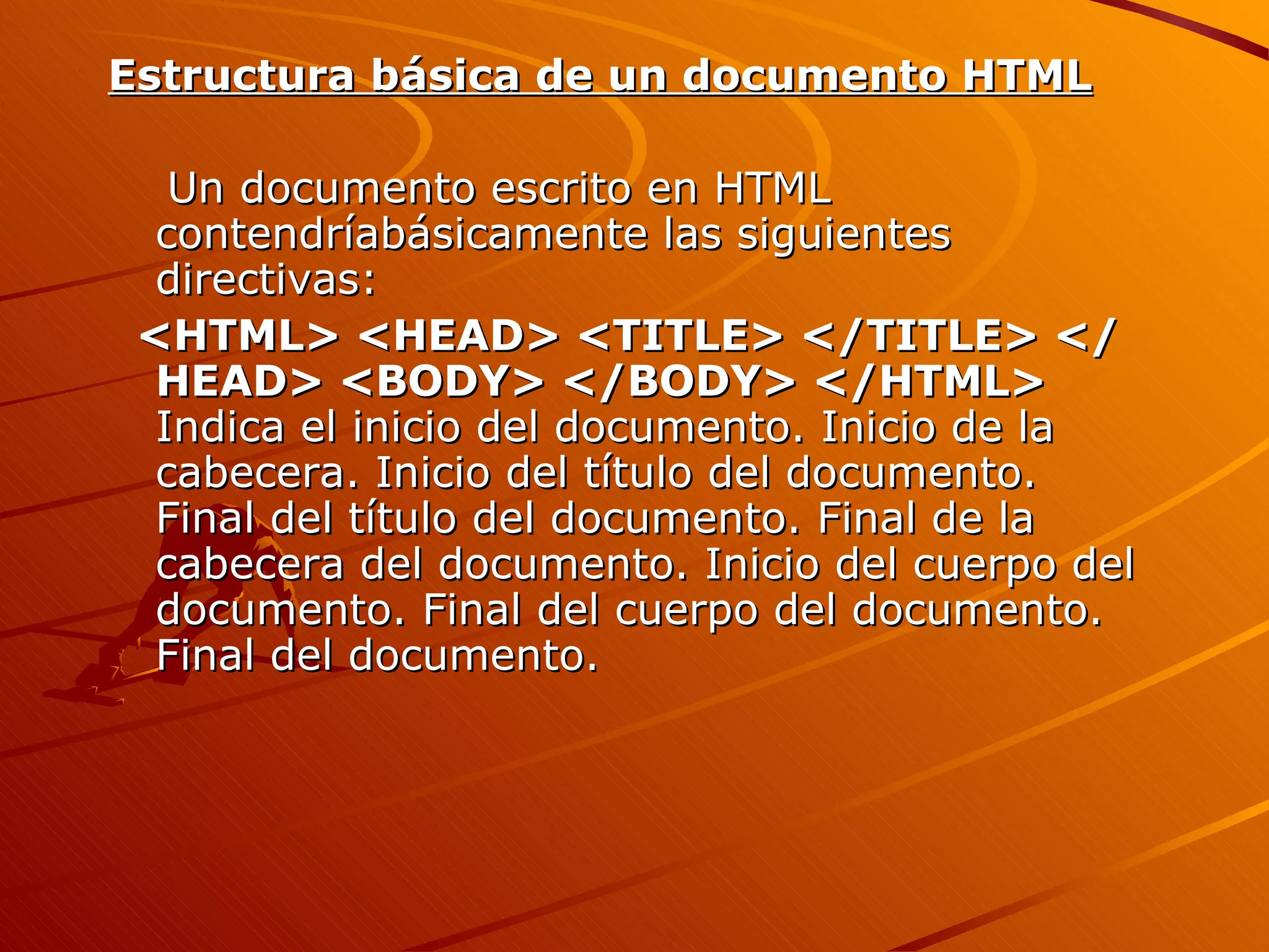Estructura básica de un documento HTML

   Un documento escrito en HTML
  contendríabásicamente las siguientes
  directivas:
 <HTML> <HEAD> <TITLE> </TITLE> </
  HEAD> <BODY> </BODY> </HTML>
  Indica el inicio del documento. Inicio de la
  cabecera. Inicio del título del documento.
  Final del título del documento. Final de la
  cabecera del documento. Inicio del cuerpo del
  documento. Final del cuerpo del documento.
  Final del documento.
 
