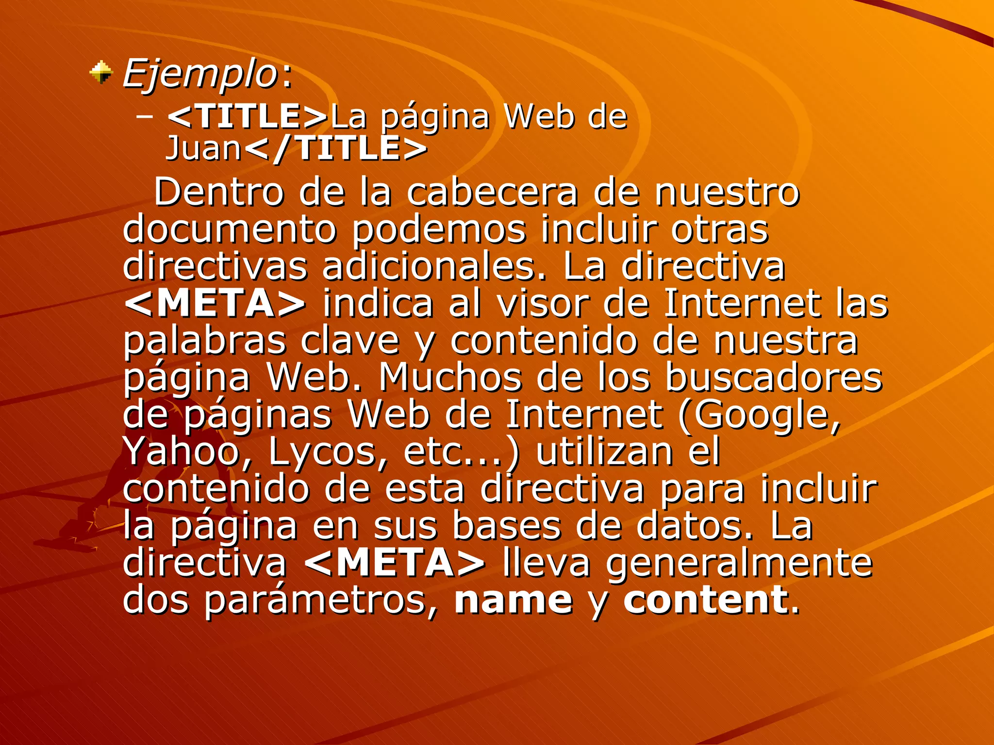 Ejemplo:
– <TITLE>La página Web de
  Juan</TITLE>
  Dentro de la cabecera de nuestro
documento podemos incluir otras
directivas adicionales. La directiva
<META> indica al visor de Internet las
palabras clave y contenido de nuestra
página Web. Muchos de los buscadores
de páginas Web de Internet (Google,
Yahoo, Lycos, etc...) utilizan el
contenido de esta directiva para incluir
la página en sus bases de datos. La
directiva <META> lleva generalmente
dos parámetros, name y content.
 