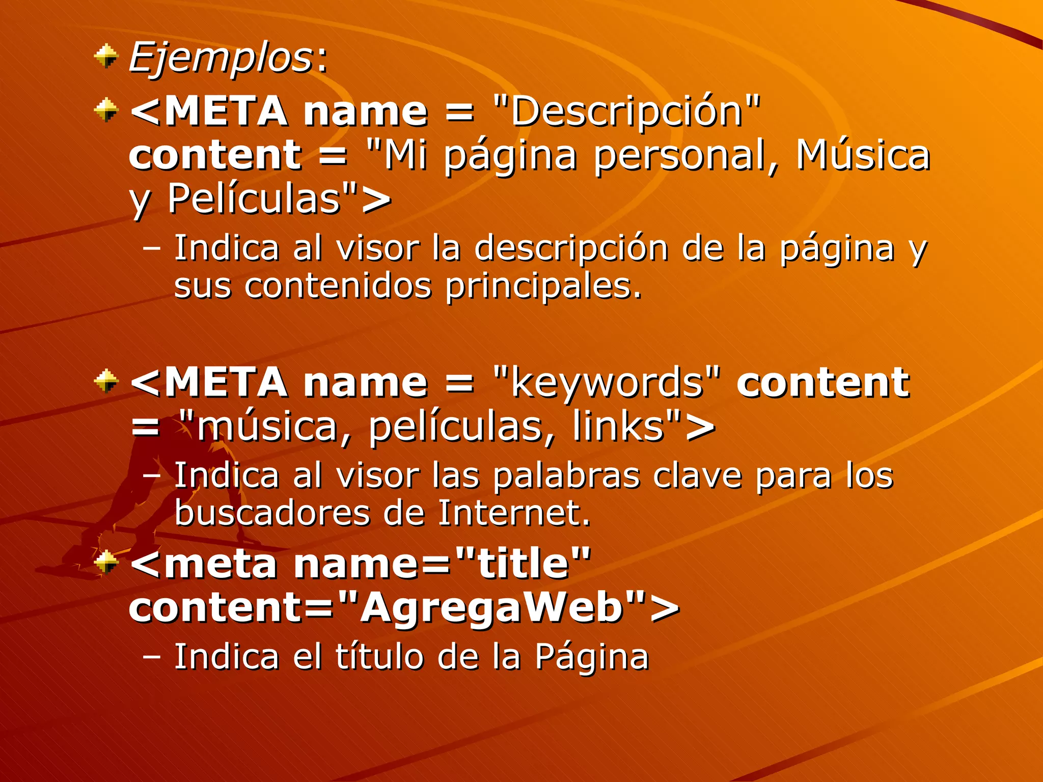 Ejemplos:
<META name = "Descripción"
content = "Mi página personal, Música
y Películas">
– Indica al visor la descripción de la página y
  sus contenidos principales.

<META name = "keywords" content
= "música, películas, links">
– Indica al visor las palabras clave para los
  buscadores de Internet.
<meta name="title"
content="AgregaWeb">
– Indica el título de la Página
 