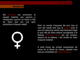Però no només d’aquesta illa se’n treu el nom del metall sinó que el  símbol  amb el que se’l relaciona també està fortament lligat ja que l’illa de Xipre estava consagrada a la deessa  Afrodita ,  Venus  per als romans, deessa de la bellesa, i els miralls es feien d’aquest material.  A arrel d’això els símbol característic de coure és el Mirall de Venus, adoptat més tard per simbolitzar el  gènere femení .  Els  Romans  van anomenar al aquest material,  aes cyprium  o simplement  cyprium  en honor a l’illa de Xipre que era una gran productora d’aquest metall. El Coure Història 
