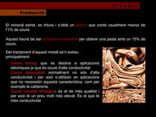 El mineral extret, es tritura i s’obté un  polsim  que conté usualment menys de l'1% de coure.  Aquest haurà de ser  enriquit o concentrat  per obtenir una pasta amb un 15% de coure.   Coure tenaç :  que es destina a aplicacions elèctriques ja que és coure d'alta conductivitat  Coure desoxidat : normalment no són d'alta conductivitat i per això s’utilitzen en aplicacions que no necessitin aquesta característica, com per exemple la caldereria. Coure exempt d'oxigen :  és el de més qualitat i per això té un preu molt més elevat. És el que té més conductivitat Del tractament d’aquest metall se’n extreu principalment: El Coure Producció 