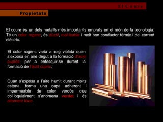 El coure és un dels metalls més importants emprats en el món de la tecnologia. Té un  color rogenc , és  dúctil ,  mal·leable  i molt bon conductor tèrmic i del corrent elèctric.  El color rogenc varia a roig violeta quan s’exposa en aire degut a la formació  d’òxid cuprós , per a enfosquir-se durant la formació de  l’àcid cúpric .  Quan s’exposa a l’aire humit durant molts estona, forma una capa adherent i impermeable de color verdós que col·loquialment s’anomena  verdet  i és  altament tòxic . El Coure Propietats 