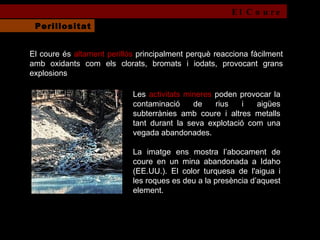 El coure és  altament perillós  principalment perquè reacciona fàcilment amb oxidants com els clorats, bromats i iodats, provocant grans explosions Les  activitats mineres  poden provocar la contaminació de rius i aigües subterrànies amb coure i altres metalls tant durant la seva explotació com una vegada abandonades.  La imatge ens mostra l’abocament de coure en un mina abandonada a Idaho (EE.UU.). El color turquesa de l'aigua i les roques es deu a la presència d’aquest element. El Coure Perillositat 