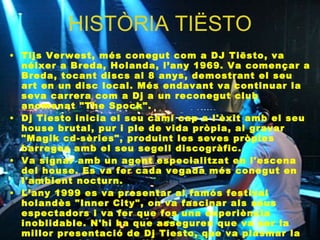 HISTÒRIA TIËSTO Tijs Verwest, més conegut com a DJ Tiësto, va néixer a Breda, Holanda, l’any 1969. Va començar a Breda, tocant discs al 8 anys, demostrant el seu art en un disc local. Més endavant va continuar la seva carrera com a Dj a un reconegut club anomenat "The Spock". Dj Tiesto inicia el seu camí cap a l'èxit amb el seu house brutal, pur i ple de vida pròpia, al gravar "Magik cd-sèries", produint les seves pròpies barreges amb el seu segell discogràfic.  Va signar amb un agent especialitzat en l'escena del house. Es va fer cada vegada més conegut en l'ambient nocturn.  L’any 1999 es va presentar al famós festival holandès "Inner City", on va fascinar als seus espectadors i va fer que fos una experiència inoblidable. N'hi ha que asseguren que va ser la millor presentació de Dj Tiesto, que va plasmar la seva suor i les seves llàgrimes d'emoció en observar els seus fans en un viatge fantàstic pels suburbis del meravellós tràngol, al qual la barreja de les seves  mans i la música els transportava.  