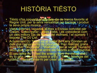 HISTÒRIA TIËSTO Tiësto s'ha convertit en un dels djs de trance favorits al Regne Unit, per la seva versatilitat per barrejar i produir la seva pròpia música. Viatja diverses vegades al mes a Eivissa convidat per Cream, Gatecrasher i altres clubs, i és considerat com un dels millors Djs de trànsit del moment, i el número 1 segons The DJ List. Actualment DJ Tiesto és al costat de Ferry Corsten un dels dos components de Gouryella. Han realitzat grans èxits com "Gouryella" i "Walhalla", per al segell Tsunami, discs que han perdurat entre els favorits a nivell mundial.  El seu lema és: "I feel the energy from the crowd and I try to give it back to create a unity." (Sento l'energia del públic i intento tornar-hi per crear una unitat).  