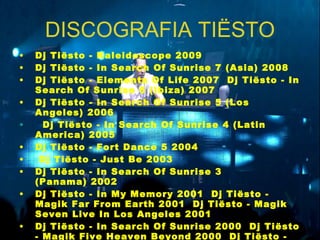 DISCOGRAFIA TIËSTO Dj Tiësto - Kaleidoscope 2009     Dj Tiësto - In Search Of Sunrise 7 (Asia) 2008     Dj Tiësto - Elements Of Life 2007    Dj Tiësto - In Search Of Sunrise 6 (Ibiza) 2007     Dj Tiësto - In Search Of Sunrise 5 (Los Angeles) 2006     Dj Tiësto - In Search Of Sunrise 4 (Latin America) 2005     Dj Tiësto - Fort Dance 5 2004   Dj Tiësto - Just Be 2003     Dj Tiësto - In Search Of Sunrise 3 (Panama) 2002     Dj Tiësto - In My Memory 2001    Dj Tiësto - Magik Far From Earth 2001    Dj Tiësto - Magik Seven Live In Los Angeles 2001     Dj Tiësto - In Search Of Sunrise 2000    Dj Tiësto - Magik Five Heaven Beyond 2000    Dj Tiësto - Magik Six Live In Amsterdam 2000     Dj Tiësto - In Search Of Sunrise 1999     Dj Tiësto - Magik First Flight 1998    Dj Tiësto - Space Age 1.0 1998 