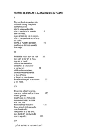 TEXTOS DE COPLAS A LA MUERTE DE SU PADRE

I

Recuerde el alma dormida,
avive el seso y despierte
contemplando
cómo se pasa la vida,
cómo se viene la muerte             5
tan callando,
cuán presto se va el placer,
cómo, después de acordado,
da dolor;
cómo, a nuestro parecer,            10
cualquiera tiempo pasado
fue mejor.

III

Nuestras vidas son los ríos    25
que van a dar en la mar,
que es el morir;
allí van los señoríos
derechos a se acabar
y consumir;                 30
allí los ríos caudales,
allí los otros medianos
y más chicos,
y llegados, son iguales
los que viven por sus manos       35
y los ricos.

XV

Dejemos a los troyanos,
que sus males no los vimos      170
ni sus glorias;
dejemos a los romanos,
aunque oímos y leímos
sus historias.
No curemos de saber            175
lo de aquel siglo pasado
qué fue de ello;
vengamos a lo de ayer,
que también es olvidado
como aquello.              180

XVI

    ¿Qué se hizo el rey don Juan?
 