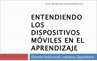 ENTENDIENDO LOS DISPOSITIVOS MÓVILES EN EL APRENDIZAJE Diseño Industrial, campus Querétaro (C) Dr. Ricardo Sosa (rdsosam@itesm.mx) 