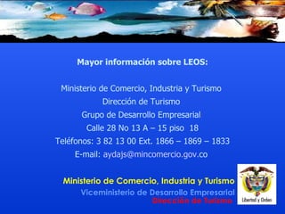 Mayor información  sobre LEOS : Ministerio de Comercio, Industria y Turismo  Dirección de Turismo  Grupo de Desarrollo Empresarial  Calle 28 No 13 A – 15 piso  18 Teléfonos: 3   82   13   00 Ext. 1866 – 1869 – 1833 E-mail:  aydajs@ mincomercio . gov . co   