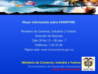 Mayor información  sobre FOMIPYME : Ministerio de Comercio, Industria y Turismo  Dirección de  Mipymes Calle 28 No 13 – 00 piso  7 Teléfonos:  3 50 55 00  Página web:  www.mincomercio.gov.co 