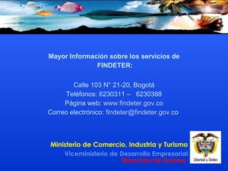 Mayor Información sobre los servicios de FINDETER: Calle 103 N° 21-20, Bogotá Teléfonos: 6230311 –  6230388 Página web:  www . findeter . gov . co Correo electrónico:  findeter @ findeter . gov . co     