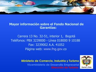 Mayor información sobre el Fondo Nacional de Garantías: Carrera 13 No. 32-51, interior 1,  Bogotá Teléfonos: PBX 3239000 - Línea 018000 9 10188  Fax: 3239002 A.A. 41052 Página web:  www . fng . gov . co   
