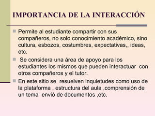 IMPORTANCIA DE LA INTERACCIÓN Permite al estudiante compartir con sus compañeros, no solo conocimiento académico, sino cultura, esbozos, costumbres, expectativas,, ideas, etc. Se considera una área de apoyo para los estudiantes los mismos que pueden interactuar  con otros compañeros y el tutor. En este sitio se  resuelven inquietudes como uso de la plataforma , estructura del aula ,comprensión de un tema  envió de documentos ,etc. 