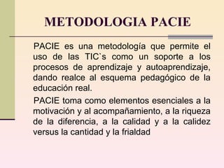 METODOLOGIA PACIE PACIE es una metodología que permite el uso de las TIC`s como un soporte a los procesos de aprendizaje y autoaprendizaje, dando realce al esquema pedagógico de la educación real. PACIE toma como elementos esenciales a la motivación y al acompañamiento, a la riqueza de la diferencia, a la calidad y a la calidez versus la cantidad y la frialdad  