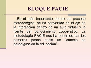 BLOQUE PACIE Es el más importante dentro del proceso metodológico, se ha convertido en el eje de la interacción dentro de un aula virtual y la fuente del conocimiento cooperativo. La metodología PACIE nos ha permitido dar los primeros pasos hacia un “cambio de paradigma en la educación”.  