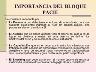 IMPORTANCIA DEL BLOQUE PACIE Se considera importante por :  L a Presencia  que debe tener el entorno de aprendizaje, para que nuestros estudiantes ingresen al Aula sin presión alguna, sino porque se sienten atraídos a él El Alcance  que se desea alcanzar con el diseño del aula a fin de lograr los objetivos y metas, en esta fase se  se definen los objetivos del curso y se lo comparte con el estudiante.  La Capacitación  que en el debe existir entre los miembros que trabajen en este espacio de aprendizaje colaborativo, la Interacción amigable y llena de recursos nada monótonos ni tradicionalistas sino un acompañamiento y guía continua por parte del profesor. El Elearning  que debe existir con el manejo óptimo de recursos multimedia, enriquecidos con una pedagogía clara y consistente. 