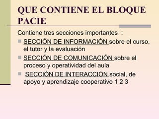 QUE CONTIENE EL BLOQUE PACIE Contiene tres secciones importantes  :  SECCIÓN DE INFORMACIÓN  sobre el curso, el tutor y la evaluación  SECCIÓN DE COMUNICACIÓN  sobre el proceso y operatividad del aula SECCIÓN DE INTERACCIÓN  social, de apoyo y aprendizaje cooperativo 1 2 3  