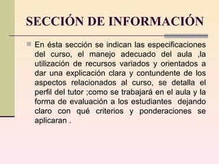 SECCIÓN DE INFORMACIÓN En ésta sección se indican las especificaciones del curso, el manejo adecuado del aula ,la utilización de recursos variados y orientados a dar una explicación clara y contundente de los aspectos relacionados al curso, se detalla el perfil del tutor ;como se trabajará en el aula y la forma de evaluación a los estudiantes  dejando claro con qué criterios y ponderaciones se aplicaran .  