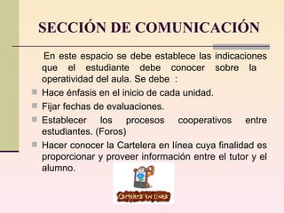 SECCIÓN DE COMUNICACIÓN En este espacio se debe establece las indicaciones que el estudiante debe conocer sobre la  operatividad del aula. Se debe  :  Hace énfasis en el inicio de cada unidad.  Fijar fechas de evaluaciones.  Establecer los procesos cooperativos entre estudiantes. (Foros )   Hacer conocer  la Cartelera en línea cuya finalidad es proporcionar y proveer información entre  el tutor y el alumno. 