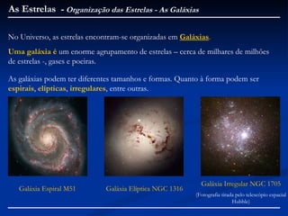 As Estrelas - Organização das Estrelas - As Galáxias

No Universo, as estrelas encontram-se organizadas em Galáxias.
Uma galáxia é um enorme agrupamento de estrelas – cerca de milhares de milhões
de estrelas -, gases e poeiras.

As galáxias podem ter diferentes tamanhos e formas. Quanto à forma podem ser
espirais, elípticas, irregulares, entre outras.




                                                           Galáxia Irregular NGC 1705
   Galáxia Espiral M51       Galáxia Elíptica NGC 1316
                                                         (Fotografia tirada pelo telescópio espacial
                                                                          Hubble)
 