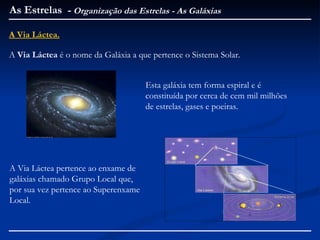As Estrelas - Organização das Estrelas - As Galáxias

A Via Láctea.

A Via Láctea é o nome da Galáxia a que pertence o Sistema Solar.


                                      Esta galáxia tem forma espiral e é
                                      constituída por cerca de cem mil milhões
                                      de estrelas, gases e poeiras.




A Via Láctea pertence ao enxame de
galáxias chamado Grupo Local que,
por sua vez pertence ao Superenxame
Local.
 