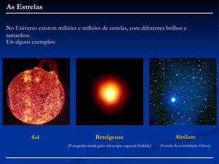 As Estrelas

No Universo existem milhões e milhões de estrelas, com diferentes brilhos e
tamanhos.
Eis alguns exemplos:




          Sol                            Betelgeuse                                    Alnilam
                         (Fotografia tirada pelo telescópio espacial Hubble)   (Estrela da constelação Orion)
 