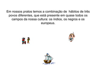 Em nossos pratos temos a combinação de  hábitos de três povos diferentes, que está presente em quase todos os campos da nossa cultura: os índios, os negros e os europeus. 