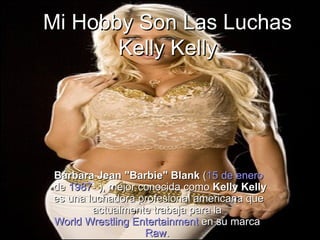 Mi Hobby Son Las Luchas Kelly Kelly Bárbara Jean &quot;Barbie&quot; Blank  ( 15 de enero  de  1987 - ), mejor conocida como  Kelly Kelly  es una luchadora profesional americana que actualmente trabaja para la  World Wrestling Entertainment  en su marca  Raw .  