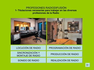 PROFESIONES RADIODIFUSIÓN 1- Titulaciones necesarias para trabajar en las diversas profesiones de la Radio PROGRAMACIÓN DE RADIO PRODUCCIÓN DE RADIO REALIZACIÓN DE RADIO LOCUCIÓN DE RADIO SINCRONIZACIÓN Y MONTAJE DE RADIO SONIDO DE RADIO 