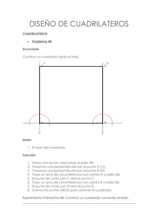 DISEÑO DE CUADRILATEROS
CUADRILÁTEROS

   •    Problema 48

Enunciado

Construir un cuadrado dado el lado.




Datos

   1. El lado del cuadrado.

Solución

   1.   Sobre una recta r marcamos el lado AB.
   2.   Trazamos una perpendicular por el punto A (r1).
   3.   Trazamos una perpendicular por el punto B (r2).
   4.   Trazo un arco de circunferencia con centro A y radio AB.
   5.   El punto de corte con r1 será el punto C.
   6.   Trazo un arco de circunferencia con centro B y radio AB.
   7.   El punto de corte con r2 será el punto D.
   8.   Unimos los puntos ABCD para obtener el cuadrado.

Experimento interactivo 48: Construir un cuadrado conocido el lado.
 
