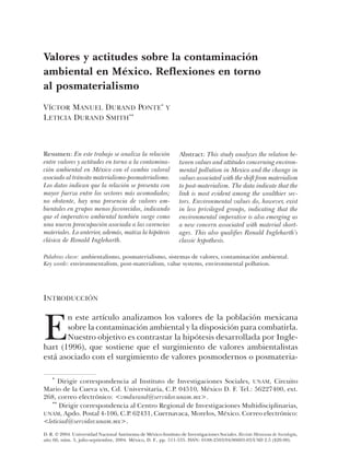 Valores y actitudes sobre la contaminación
ambiental en México. Reflexiones en torno
al posmaterialismo
VÍCTOR MANUEL DURAND PONTE* Y
LETICIA DURAND SMITH**



Resumen: En este trabajo se analiza la relación                   Abstract: This study analyzes the relation be-
entre valores y actitudes en torno a la contamina-                tween values and attitudes concerning environ-
ción ambiental en México con el cambio valoral                    mental pollution in Mexico and the change in
asociado al tránsito materialismo-posmaterialismo.                values associated with the shift from materialism
Los datos indican que la relación se presenta con                 to post-materialism. The data indicate that the
mayor fuerza entre los sectores más acomodados;                   link is most evident among the wealthier sec-
no obstante, hay una presencia de valores am-                     tors. Environmental values do, however, exist
bientales en grupos menos favorecidos, indicando                  in less privileged groups, indicating that the
que el imperativo ambiental también surge como                    environmental imperative is also emerging as
una nueva preocupación asociada a las carencias                   a new concern associated with material short-
materiales. Lo anterior, además, matiza la hipótesis              ages. This also qualifies Ronald Ingleharth’s
clásica de Ronald Ingleharth.                                     classic hypothesis.

Palabras clave: ambientalismo, posmaterialismo, sistemas de valores, contaminación ambiental.
Key words: environmentalism, post-materialism, value systems, environmental pollution.




INTRODUCCIÓN



E
       n este artículo analizamos los valores de la población mexicana
       sobre la contaminación ambiental y la disposición para combatirla.
       Nuestro objetivo es contrastar la hipótesis desarrollada por Ingle-
hart (1996), que sostiene que el surgimiento de valores ambientalistas
está asociado con el surgimiento de valores posmodernos o posmateria-

    *
      Dirigir correspondencia al Instituto de Investigaciones Sociales, UNAM, Circuito
Mario de la Cueva s/n, Cd. Universitaria, C.P. 04510, México D. F. Tel.: 56227400, ext.
268, correo electrónico: <vmdurand@servidor.unam.mx>.
   **
      Dirigir correspondencia al Centro Regional de Investigaciones Multidisciplinarias,
UNAM, Apdo. Postal 4-106, C.P. 62431, Cuernavaca, Morelos, México. Correo electrónico:
<leticiad@servidor.unam.mx>.
D. R. © 2004. Universidad Nacional Autónoma de México-Instituto de Investigaciones Sociales. Revista Mexicana de Sociología,
año 66, núm. 3, julio-septiembre, 2004. México, D. F., pp. 511-535. ISSN: 0188-2503/04/06603-03/USD 2.5 ($20.00).
 