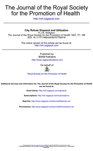 The Journal of the Royal Society
      for the Promotion of Health
                                               http://rsh.sagepub.com



                              City Refuse Disposal and Utilization
                                    H.J.N. Hodgson
       The Journal of the Royal Society for the Promotion of Health 1957; 77; 196
                          DOI: 10.1177/146642405707700419

                        The online version of this article can be found at:
                                    http://rsh.sagepub.com


                                                            Published by:

                                            http://www.sagepublications.com

                                                             On behalf of:


                                    Royal Society for the Promotion of Health



Additional services and information for The Journal of the Royal Society for the Promotion of Health
                                          can be found at:

                                  Email Alerts: http://rsh.sagepub.com/cgi/alerts

                             Subscriptions: http://rsh.sagepub.com/subscriptions

                          Reprints: http://www.sagepub.com/journalsReprints.nav

                   Permissions: http://www.sagepub.com/journalsPermissions.nav




                           Downloaded from http://rsh.sagepub.com by IGNACIO GARCIA MARTINEZ on November 26, 2007
                   © 1957 Royal Society for the Promotion of Health. All rights reserved. Not for commercial use or unauthorized
                                                                   distribution.
 