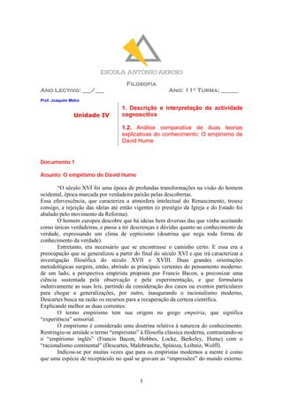 Filosofia
Ano Lectivo: ___/___                                   Ano: 11º Turma: ______
Prof. Joaquim Melro
                                   1. Descrição e interpretação da actividade
                Unidade IV         cognoscitiva

                                   1.2. Análise comparativa de duas teorias
                                   explicativas do conhecimento: O empirismo de
                                   David Hume


Documento 1

Assunto: O empirismo de David Hume

        “O século XVI foi uma época de profundas transformações na visão do homem
ocidental, época marcada por verdadeira paixão pelas descobertas.
Essa efervescência, que caracteriza a atmosfera intelectual do Renascimento, trouxe
consigo, a rejeição das ideias até então vigentes (o prestígio da Igreja e do Estado foi
abalado pelo movimento da Reforma).
        O homem europeu descobre que há ideias bem diversas das que vinha aceitando
como únicas verdadeiras, e passa a ter descrenças e dúvidas quanto ao conhecimento da
verdade, expressando um clima de cepticismo (doutrina que nega toda forma de
conhecimento da verdade).
        Entretanto, era necessário que se encontrasse o caminho certo. E essa era a
preocupação que se generalizou a partir do final do século XVI e que irá caracterizar a
investigação filosófica do século XVII e XVIII. Duas grandes orientações
metodológicas surgem, então, abrindo as principais vertentes do pensamento moderno:
de um lado, a perspectiva empirista proposta por Francis Bacon, a preconizar uma
ciência sustentada pela observação e pela experimentação, e que formularia
indutivamente as suas leis, partindo da consideração dos casos ou eventos particulares
para chegar a generalizações, por outro, inaugurando o racionalismo moderno,
Descartes busca na razão os recursos para a recuperação da certeza científica.
Explicando melhor as duas correntes:
        O termo empirismo tem sua origem no grego empeiria, que significa
“experiência” sensorial.
        O empirismo é considerado uma doutrina relativa à natureza do conhecimento.
Restringiu-se amiúde o termo “empirismo” à filosofia clássica moderna, contrastando-se
o “empirismo inglês” (Francis Bacon, Hobbes, Locke, Berkeley, Hume) com o
“racionalismo continental” (Descartes, Malebranche, Spinoza, Leibniz, Wolff).
        Indicou-se por muitas vezes que para os empiristas modernos a mente é como
que uma espécie de receptáculo no qual se gravam as “impressões” do mundo externo.


                                           1
 