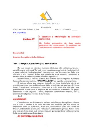 Filosofia
Ano Lectivo: 2007/2008                                  Ano: 11º Turma: ______
Prof. Joaquim Melro


                                  1. Descrição e interpretação da actividade
              Unidade IV          cognoscitiva

                                  1.2. Análise comparativa de duas teorias
                                  explicativas do conhecimento: O empirismo de
                                  David Hume e o racionalismo de Descartes

Documento 2

Assunto: O empirismo de David Hume


“INATISMO [RACIONALISMO] OU EMPIRISMO?

      De onde vieram os princípios racionais (identidade, não-contradição, terceiro-
excluído e razão suficiente)? De onde veio a capacidade para a intuição (razão intuitiva)
e para o raciocínio (razão discursiva)? Nascemos com eles? Ou nos seriam dados pela
educação e pelo costume? Seriam algo próprio dos seres humanos, constituindo a
natureza deles, ou seriam adquiridos através da experiência?
      Durante séculos, a Filosofia ofereceu duas respostas a essas perguntas. A primeira
ficou conhecida como inatismo [RACIONALISMO] e a segunda, como empirismo.
      O inatismo afirma que nascemos trazendo em nossa inteligência não só os
princípios racionais, mas também algumas ideias verdadeiras, que, por isso, são ideias
inatas. O empirismo, ao contrário, afirma que a razão, com seus princípios, seus
procedimentos e suas ideias, é adquirida por nós através da experiência. Em grego,
experiência se diz: empeiria - donde, empirismo, conhecimento empírico, isto é,
conhecimento adquirido por meio da experiência.
       (...)
O EMPIRISMO
      Contrariamente aos defensores do inatismo, os defensores do empirismo afirmam
que a razão, a verdade e as ideias racionais são adquiridos por nós através da
experiência. Antes da experiência, dizem eles, nossa razão é como uma quot;folha em
brancoquot;, onde nada foi escrito; uma quot;tábua rasaquot;, onde nada foi gravado. Somos como
uma cera sem forma e sem nada impresso nela, até que a experiência venha escrever na
folha, gravar na tábua, dar forma à cera.
      OS EMPIRISTAS INGLESES



                                           1
 