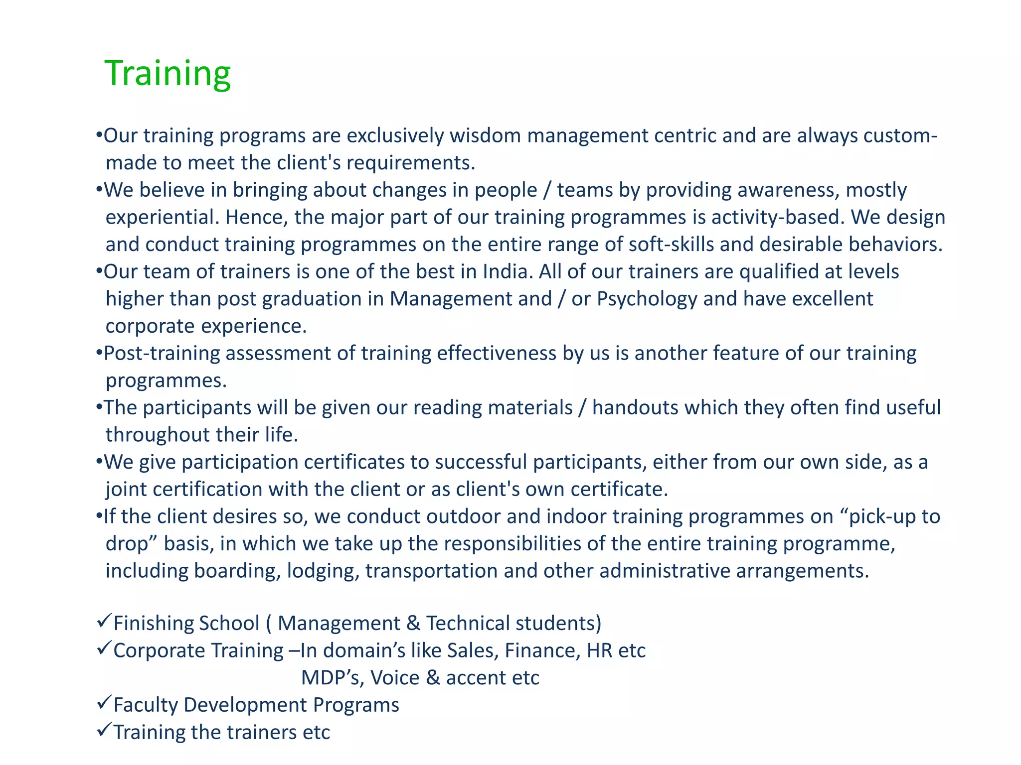 Training
•Our training programs are exclusively wisdom management centric and are always custom-
 made to meet the client's requirements.
•We believe in bringing about changes in people / teams by providing awareness, mostly
 experiential. Hence, the major part of our training programmes is activity-based. We design
 and conduct training programmes on the entire range of soft-skills and desirable behaviors.
•Our team of trainers is one of the best in India. All of our trainers are qualified at levels
 higher than post graduation in Management and / or Psychology and have excellent
 corporate experience.
•Post-training assessment of training effectiveness by us is another feature of our training
 programmes.
•The participants will be given our reading materials / handouts which they often find useful
 throughout their life.
•We give participation certificates to successful participants, either from our own side, as a
 joint certification with the client or as client's own certificate.
•If the client desires so, we conduct outdoor and indoor training programmes on “pick-up to
 drop” basis, in which we take up the responsibilities of the entire training programme,
 including boarding, lodging, transportation and other administrative arrangements.

Finishing School ( Management & Technical students)
Corporate Training –In domain’s like Sales, Finance, HR etc
                       MDP’s, Voice & accent etc
Faculty Development Programs
Training the trainers etc
 