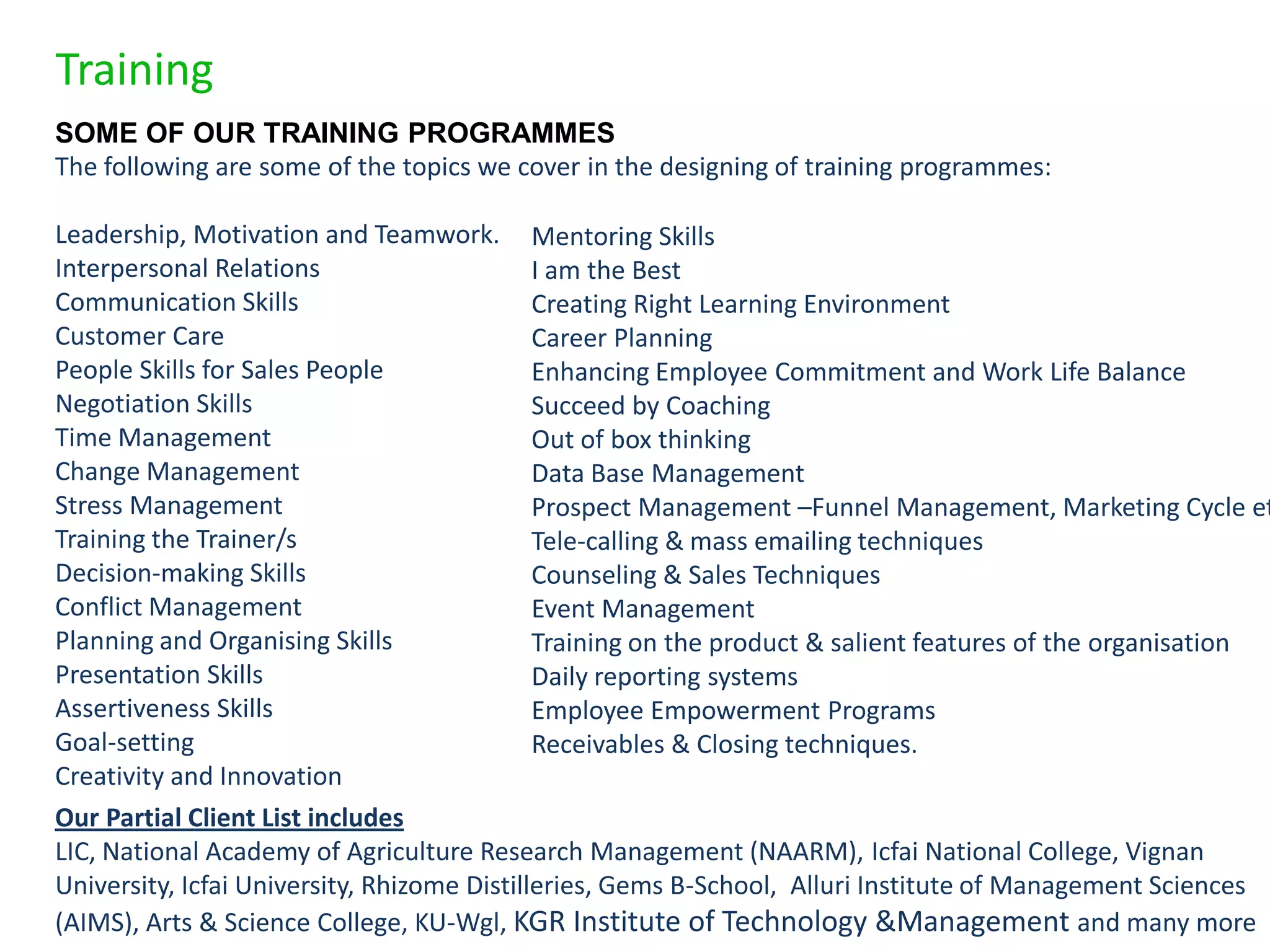 Training
SOME OF OUR TRAINING PROGRAMMES
The following are some of the topics we cover in the designing of training programmes:

Leadership, Motivation and Teamwork. Mentoring Skills
Interpersonal Relations                      I am the Best
Communication Skills                         Creating Right Learning Environment
Customer Care                                Career Planning
People Skills for Sales People               Enhancing Employee Commitment and Work Life Balance
Negotiation Skills                           Succeed by Coaching
Time Management                              Out of box thinking
Change Management                            Data Base Management
Stress Management                            Prospect Management –Funnel Management, Marketing Cycle et
Training the Trainer/s                       Tele-calling & mass emailing techniques
Decision-making Skills                       Counseling & Sales Techniques
Conflict Management                          Event Management
Planning and Organising Skills               Training on the product & salient features of the organisation
Presentation Skills                          Daily reporting systems
Assertiveness Skills                         Employee Empowerment Programs
Goal-setting                                 Receivables & Closing techniques.
Creativity and Innovation
Our Partial Client List includes
LIC, National Academy of Agriculture Research Management (NAARM), Icfai National College, Vignan
University, Icfai University, Rhizome Distilleries, Gems B-School, Alluri Institute of Management Sciences
(AIMS), Arts & Science College, KU-Wgl, KGR Institute of Technology &Management and many more
 
