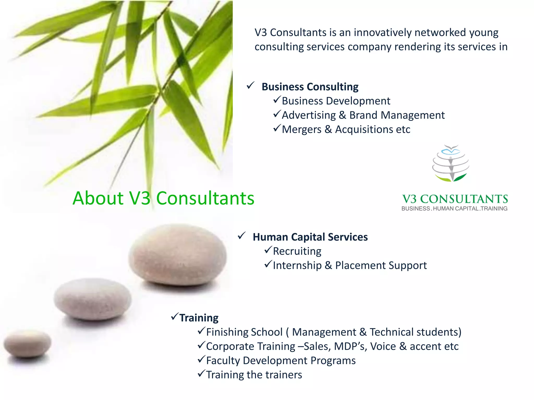V3 Consultants is an innovatively networked young
                          consulting services company rendering its services in


                          Business Consulting
                             Business Development
                             Advertising & Brand Management
                             Mergers & Acquisitions etc




About V3 Consultants
                        Human Capital Services
                           Recruiting
                           Internship & Placement Support



          Training
               Finishing School ( Management & Technical students)
               Corporate Training –Sales, MDP’s, Voice & accent etc
               Faculty Development Programs
               Training the trainers
 