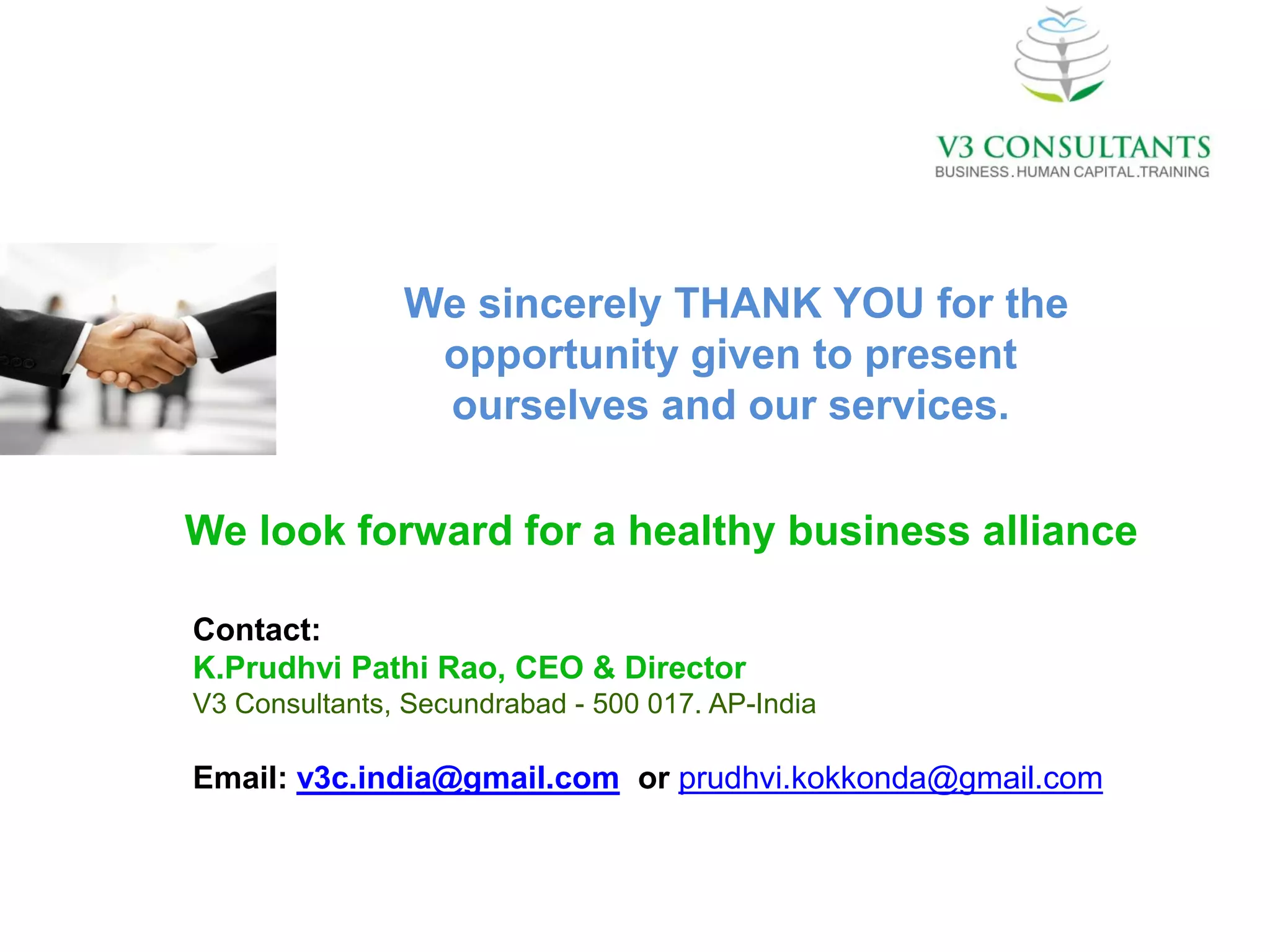 We sincerely THANK YOU for the
                opportunity given to present
                ourselves and our services.

We look forward for a healthy business alliance

Contact:
K.Prudhvi Pathi Rao, CEO & Director
V3 Consultants, Secundrabad - 500 017. AP-India

Email: v3c.india@gmail.com or prudhvi.kokkonda@gmail.com
 
