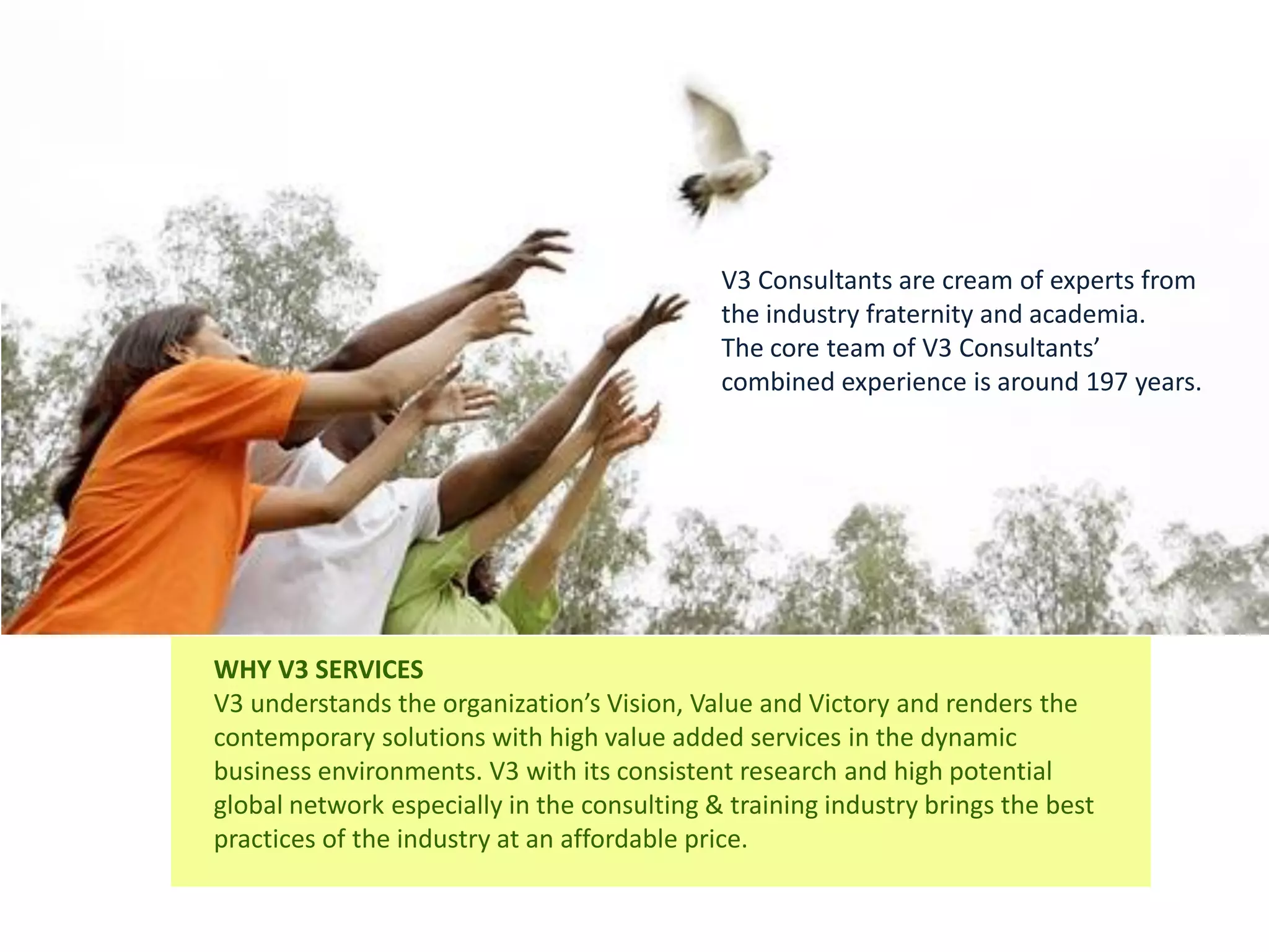 V3 Consultants are cream of experts from
                                             the industry fraternity and academia.
                                             The core team of V3 Consultants’
                                             combined experience is around 197 years.




WHY V3 SERVICES
V3 understands the organization’s Vision, Value and Victory and renders the
contemporary solutions with high value added services in the dynamic
business environments. V3 with its consistent research and high potential
global network especially in the consulting & training industry brings the best
practices of the industry at an affordable price.
 