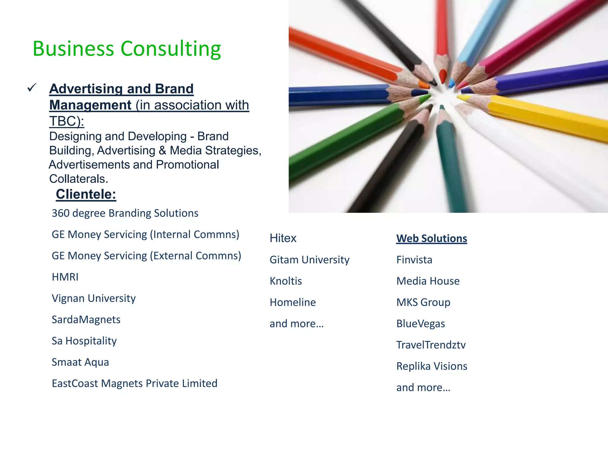 Business Consulting
 Advertising and Brand
  Management (in association with
  TBC):
   Designing and Developing - Brand
   Building, Advertising & Media Strategies,
   Advertisements and Promotional
   Collaterals.
    Clientele:
   360 degree Branding Solutions
   GE Money Servicing (Internal Commns)        Hitex              Web Solutions
   GE Money Servicing (External Commns)        Gitam University   Finvista
   HMRI                                        Knoltis            Media House
   Vignan University                           Homeline           MKS Group
   SardaMagnets                                and more…          BlueVegas
   Sa Hospitality                                                 TravelTrendztv
   Smaat Aqua                                                     Replika Visions
   EastCoast Magnets Private Limited                              and more…
 