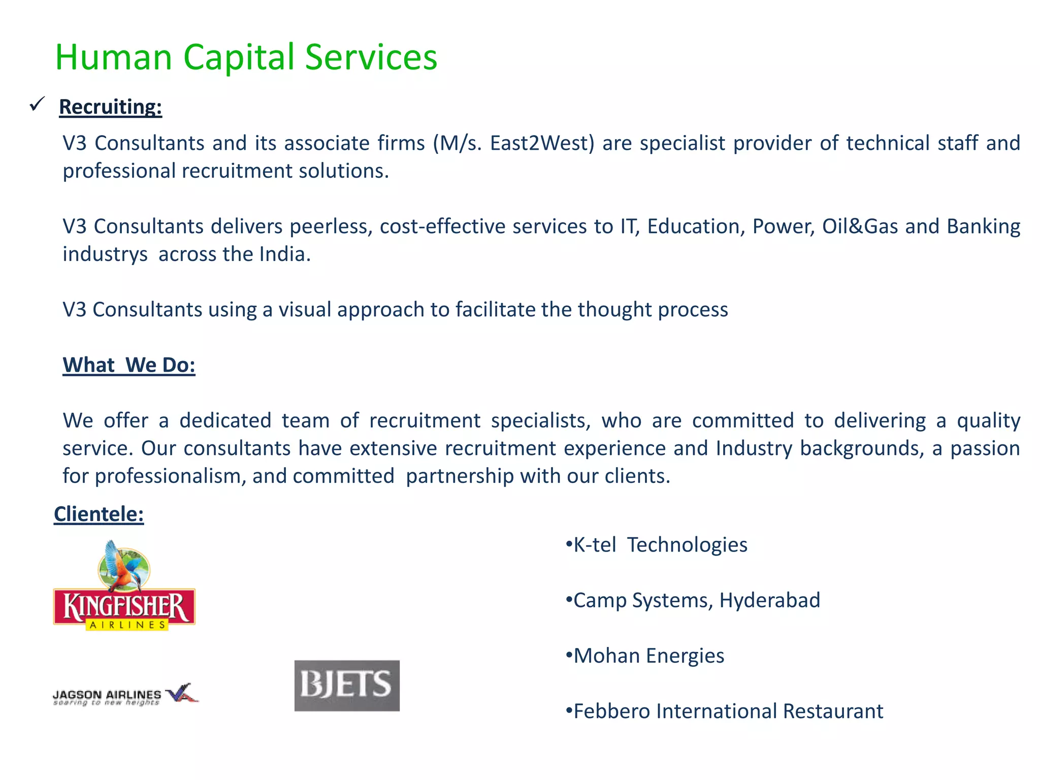 Human Capital Services
 Recruiting:
   V3 Consultants and its associate firms (M/s. East2West) are specialist provider of technical staff and
   professional recruitment solutions.

   V3 Consultants delivers peerless, cost-effective services to IT, Education, Power, Oil&Gas and Banking
   industrys across the India.

   V3 Consultants using a visual approach to facilitate the thought process

   What We Do:

   We offer a dedicated team of recruitment specialists, who are committed to delivering a quality
   service. Our consultants have extensive recruitment experience and Industry backgrounds, a passion
   for professionalism, and committed partnership with our clients.
  Clientele:
                                                         •K-tel Technologies

                                                         •Camp Systems, Hyderabad

                                                         •Mohan Energies

                                                         •Febbero International Restaurant
 