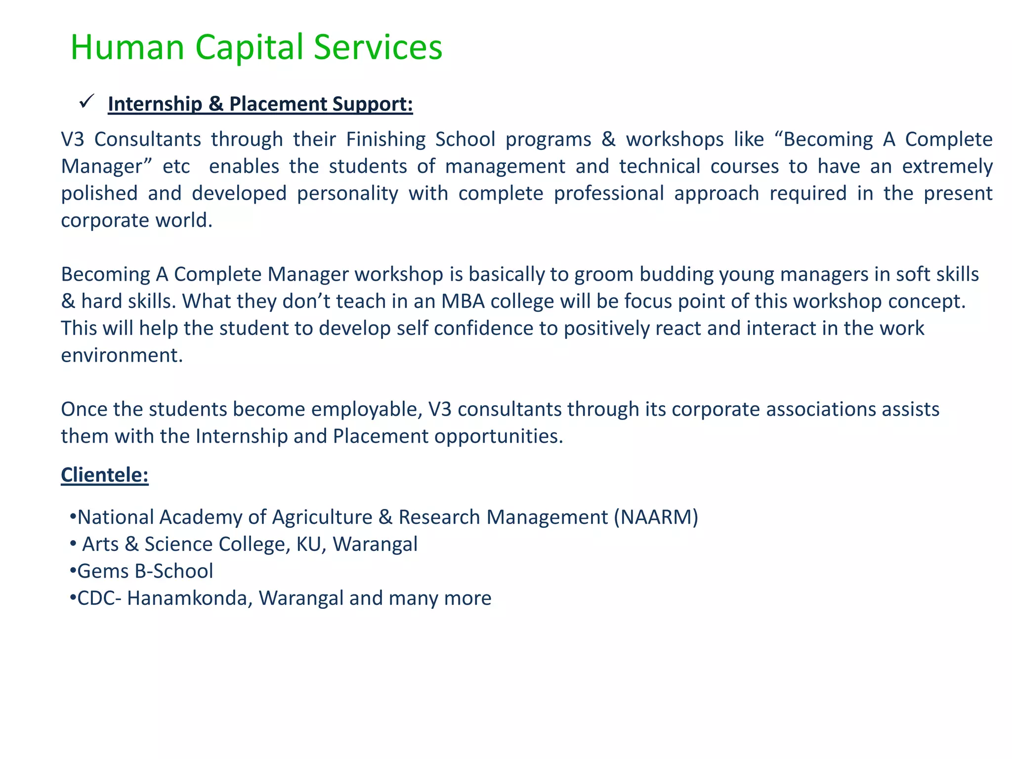 Human Capital Services
  Internship & Placement Support:
V3 Consultants through their Finishing School programs & workshops like “Becoming A Complete
Manager” etc enables the students of management and technical courses to have an extremely
polished and developed personality with complete professional approach required in the present
corporate world.

Becoming A Complete Manager workshop is basically to groom budding young managers in soft skills
& hard skills. What they don’t teach in an MBA college will be focus point of this workshop concept.
This will help the student to develop self confidence to positively react and interact in the work
environment.

Once the students become employable, V3 consultants through its corporate associations assists
them with the Internship and Placement opportunities.
Clientele:
•National Academy of Agriculture & Research Management (NAARM)
• Arts & Science College, KU, Warangal
•Gems B-School
•CDC- Hanamkonda, Warangal and many more
 