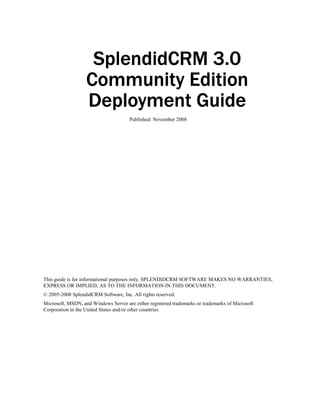 SplendidCRM 3.0
                   Community Edition
                   Deployment Guide
                                      Published: November 2008




This guide is for informational purposes only. SPLENDIDCRM SOFTWARE MAKES NO WARRANTIES,
EXPRESS OR IMPLIED, AS TO THE INFORMATION IN THIS DOCUMENT.
© 2005-2008 SplendidCRM Software, Inc. All rights reserved.
Microsoft, MSDN, and Windows Server are either registered trademarks or trademarks of Microsoft
Corporation in the United States and/or other countries.
 