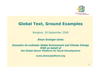 Global Text, Ground Examples

               Bangkok, 29 September 2009


                   Elwyn Grainger-Jones

Executive Co-ordinator Global Environment and Climate Change
                       IFAD on behalf of
      the Global Donor Platform for Rural Development

                  www.donorplatform.org


                                                           1
 
