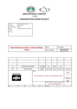 OMAN REFINERY COMPANY
                                    L.L.C.
                       COGENERATION POWER PROJECT

Owner            Oman Refinery Co.LLC.
Contractor       HICO FZE.
Sub-Contractor   BHEL
Project          Co-generation Power Project
Req.No
P.O.No.




                                                                      DATE                10.02.2008
      GA & Schematic of Gen. Control & Relay
                      Panel                                                                   20061916-M-ORC-
                                                                      DOC.NUMBER
                                                                                               BHELH-EM-111




                         ISSUED FOR REVIEW
        0                                                 10/2/2008      G.J      B.RK        A.S
                                                            DATE
                             DESCRIPTION
       Rev.                                                           PREPARED    CHECK    APPROVED     REVIEWED
                                                           ISSUED
                                               Title:
                                                                                                         Scale

                                                  GA & Schematic of Gen. Control & Relay Panel
                                                                                                        Language

                                                                                                          EN
                                                                      SUB-CONTRACTOR Document Number:     Sheet

                                                                           ER 1110 GA EGECRP
A0:              A1:         A2:               A3:       A4:*         TOTAL:
 