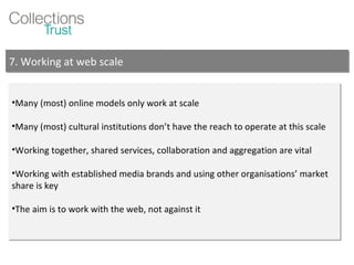Many (most) online models only work at scale Many (most) cultural institutions don’t have the reach to operate at this scale Working together, shared services, collaboration and aggregation are vital Working with established media brands and using other organisations’ market share is key The aim is to work with the web, not against it 7. Working at web scale 