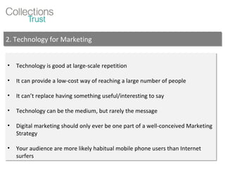 Technology is good at large-scale repetition It can provide a low-cost way of reaching a large number of people It can’t replace having something useful/interesting to say Technology can be the medium, but rarely the message Digital marketing should only ever be one part of a well-conceived Marketing Strategy Your audience are more likely habitual mobile phone users than Internet surfers 2. Technology for Marketing 