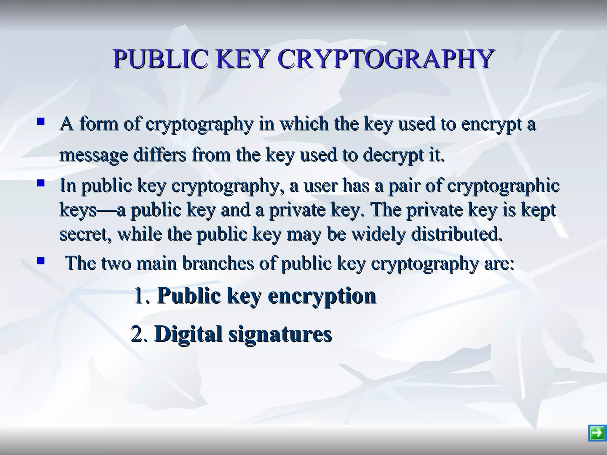 PUBLIC KEY CRYPTOGRAPHY A form of cryptography in which the key used to encrypt a message differs from the key used to decrypt it.   In public key cryptography, a user has a pair of cryptographic keys—a public key and a private key. The private key is kept secret, while the public key may be widely distributed. The two main branches of public key cryptography are: 1.  Public key encryption   2.  Digital signatures   