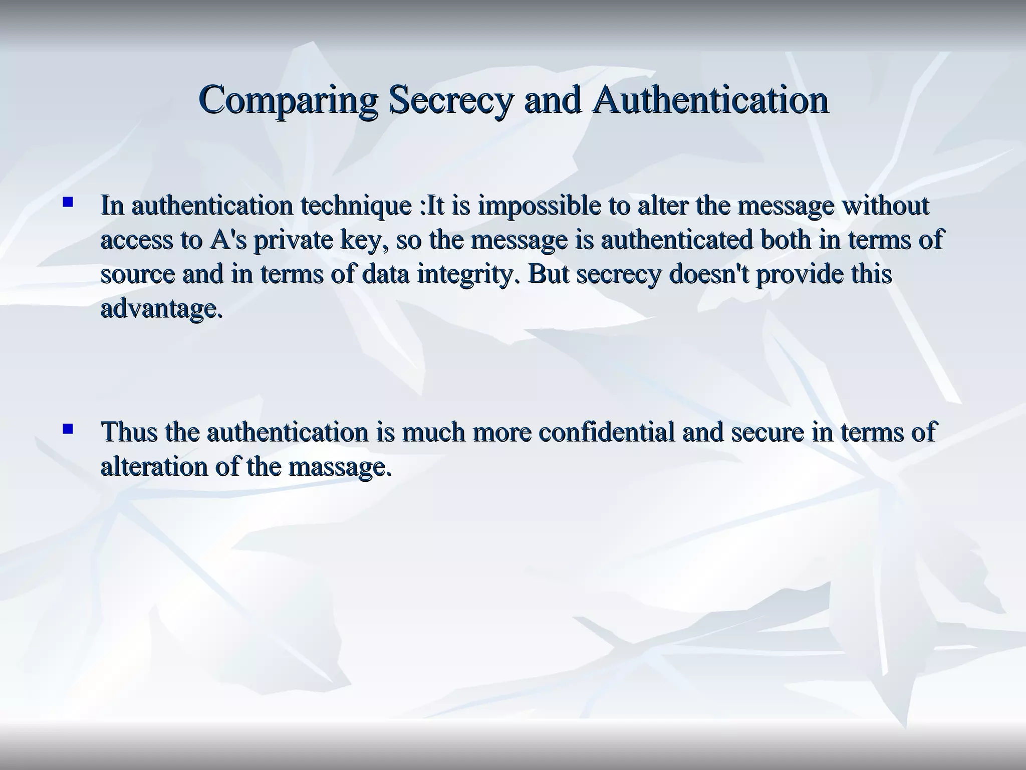Comparing Secrecy and Authentication In authentication technique :It is impossible to alter the message without access to A's private key, so the message is authenticated both in terms of source and in terms of data integrity. But secrecy doesn't provide this advantage. Thus the authentication is much more confidential and secure in terms of alteration of the massage. 