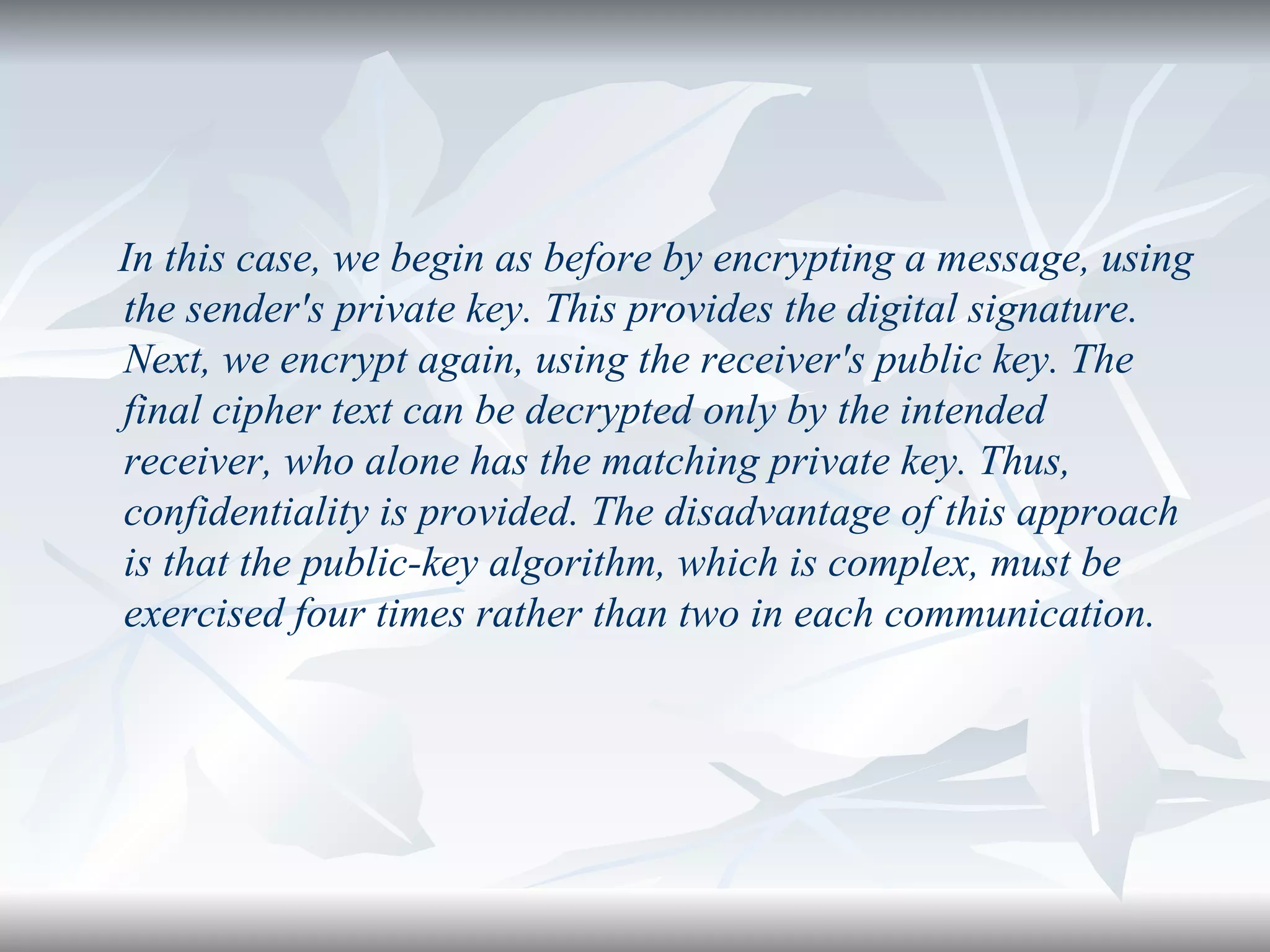 In this case, we begin as before by encrypting a message, using the sender's private key. This provides the digital signature. Next, we encrypt again, using the receiver's public key. The final cipher text can be decrypted only by the intended receiver, who alone has the matching private key. Thus, confidentiality is provided. The disadvantage of this approach is that the public-key algorithm, which is complex, must be exercised four times rather than two in each communication. 